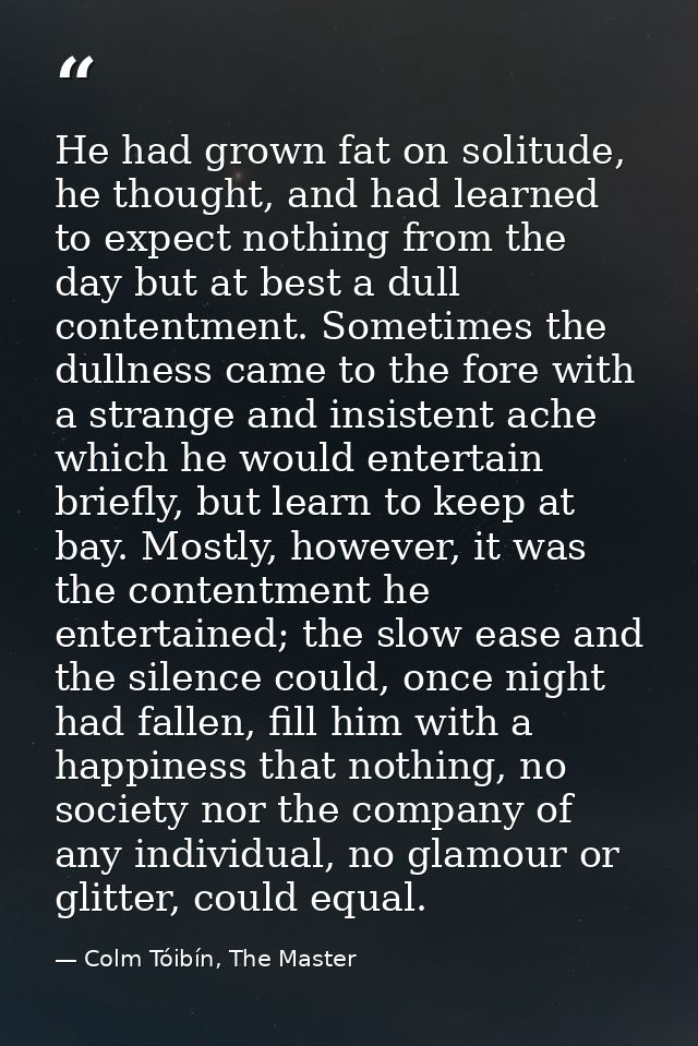 He had grown fat on solitude, he thought, and had learned to expect nothing from the day but at best a dull contentment. — Colm Tóibín, The Master