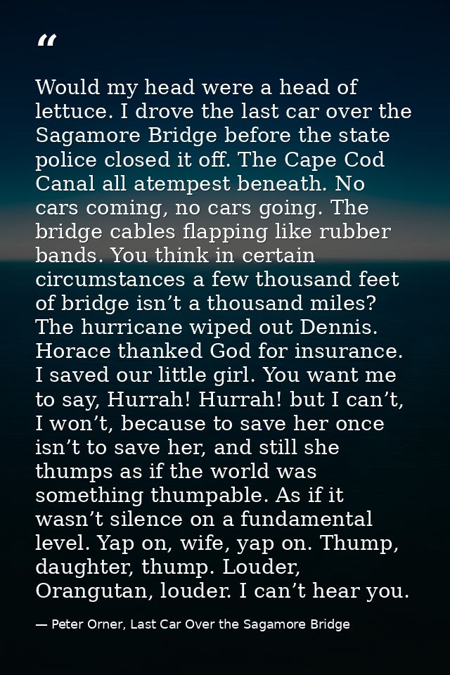 Would my head were a head of lettuce. I drove the last car over the Sagamore Bridge before the state police closed it of — Peter Orner, Last Car Over the Sagamore Bridge
