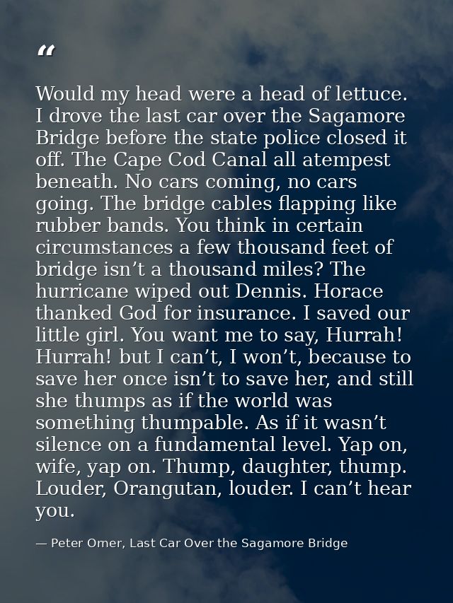 Would my head were a head of lettuce. I drove the last car over the Sagamore Bridge before the state police closed it of — Peter Orner, Last Car Over the Sagamore Bridge