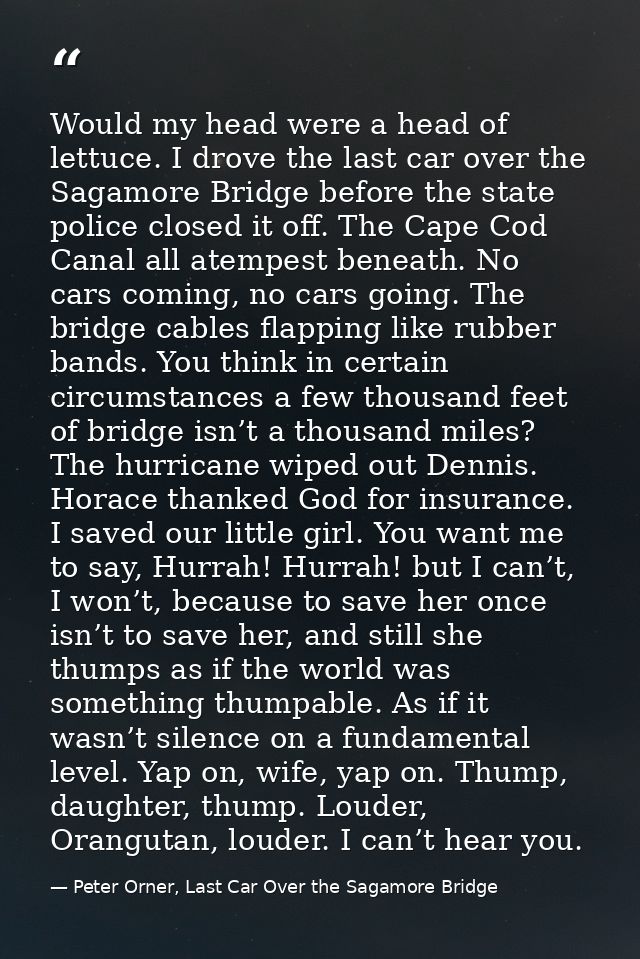 Would my head were a head of lettuce. I drove the last car over the Sagamore Bridge before the state police closed it of — Peter Orner, Last Car Over the Sagamore Bridge