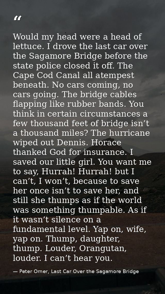 Would my head were a head of lettuce. I drove the last car over the Sagamore Bridge before the state police closed it of — Peter Orner, Last Car Over the Sagamore Bridge