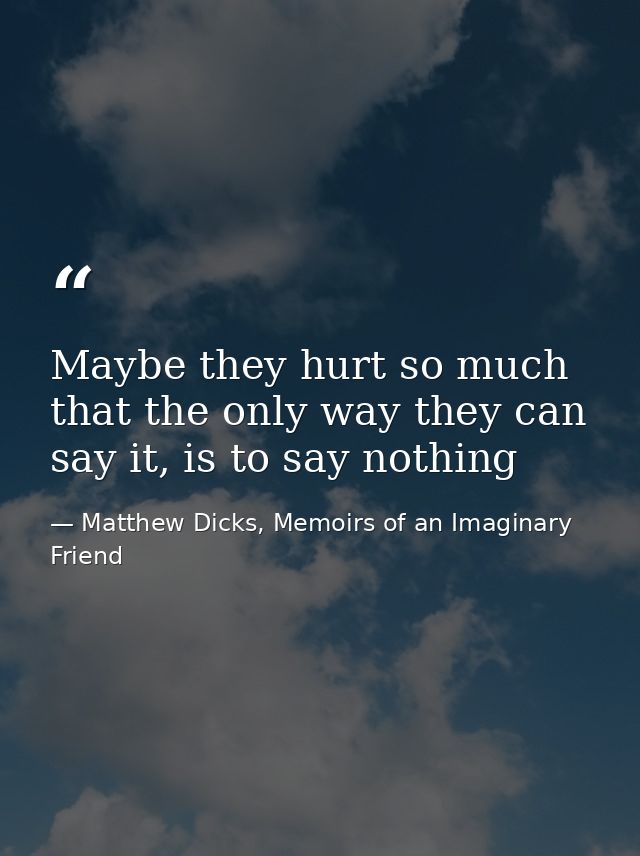 Maybe they hurt so much that the only way they can say it, is to say nothing — Matthew Dicks, Memoirs of an Imaginary Friend