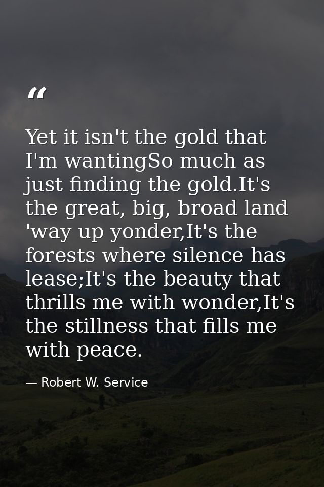 Yet it isn't the gold that I'm wantingSo much as just finding the gold.It's the great, big, broad land 'way up yonder,It — Robert W. Service