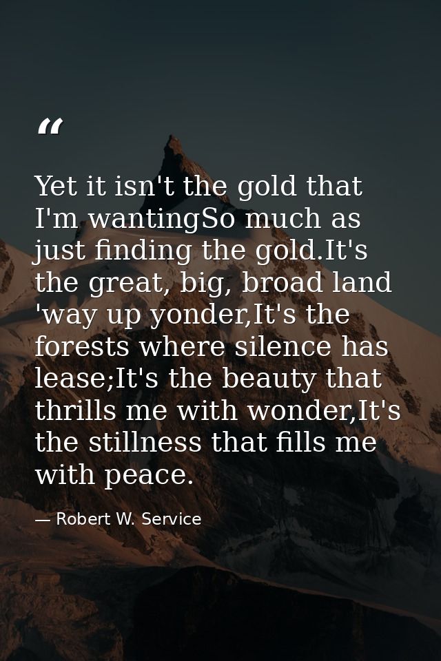 Yet it isn't the gold that I'm wantingSo much as just finding the gold.It's the great, big, broad land 'way up yonder,It — Robert W. Service