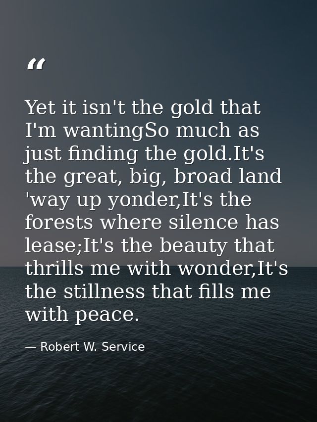 Yet it isn't the gold that I'm wantingSo much as just finding the gold.It's the great, big, broad land 'way up yonder,It — Robert W. Service