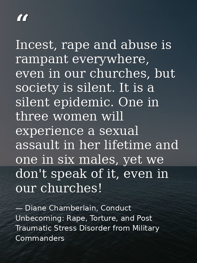 Incest, rape and abuse is rampant everywhere, even in our churches, but society is silent. It is a silent epidemic. One  — Diane Chamberlain, Conduct Unbecoming: Rape, Torture, and Post Traumatic Stress Disorder from Military Commanders