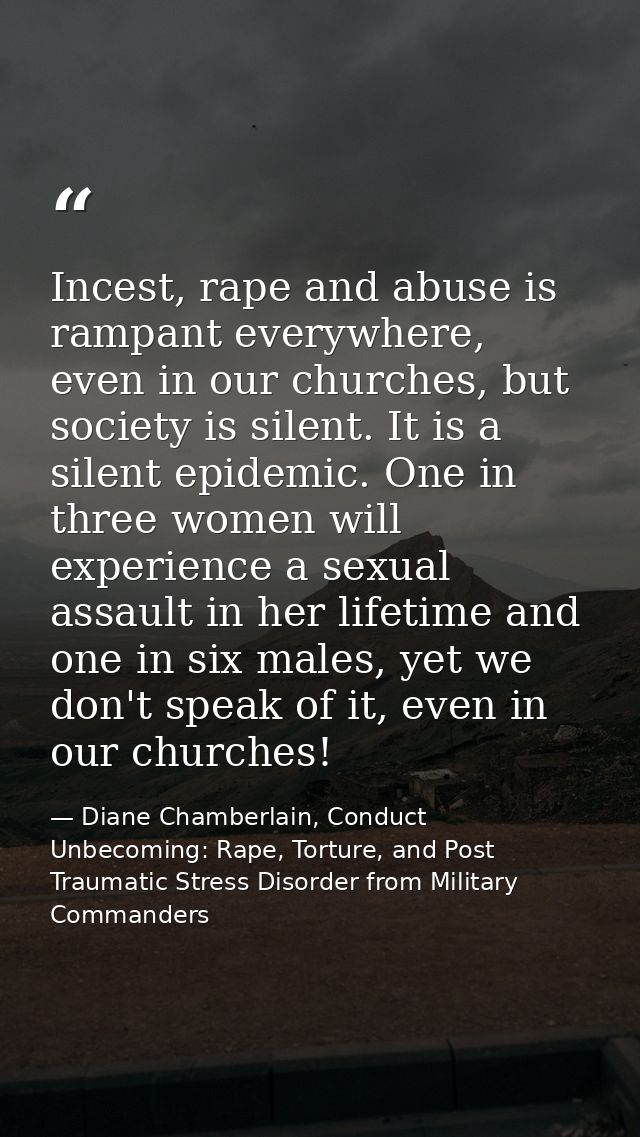 Incest, rape and abuse is rampant everywhere, even in our churches, but society is silent. It is a silent epidemic. One  — Diane Chamberlain, Conduct Unbecoming: Rape, Torture, and Post Traumatic Stress Disorder from Military Commanders