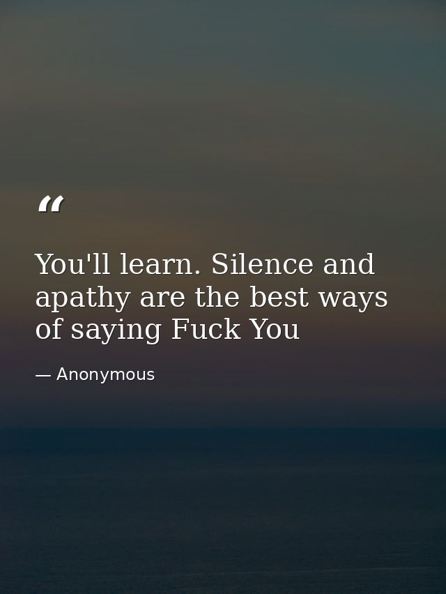 You'll learn. Silence and apathy are the best ways of saying Fuck You — Anonymous