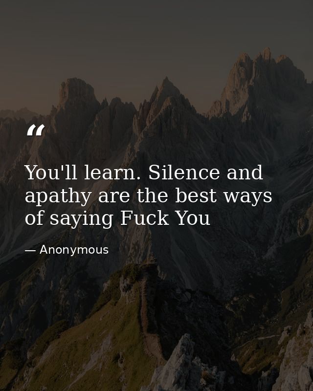You'll learn. Silence and apathy are the best ways of saying Fuck You — Anonymous