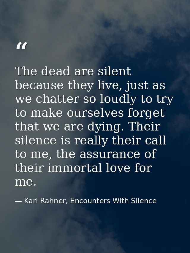 The dead are silent because they live, just as we chatter so loudly to try to make ourselves forget that we are dying. T — Karl Rahner, Encounters With Silence