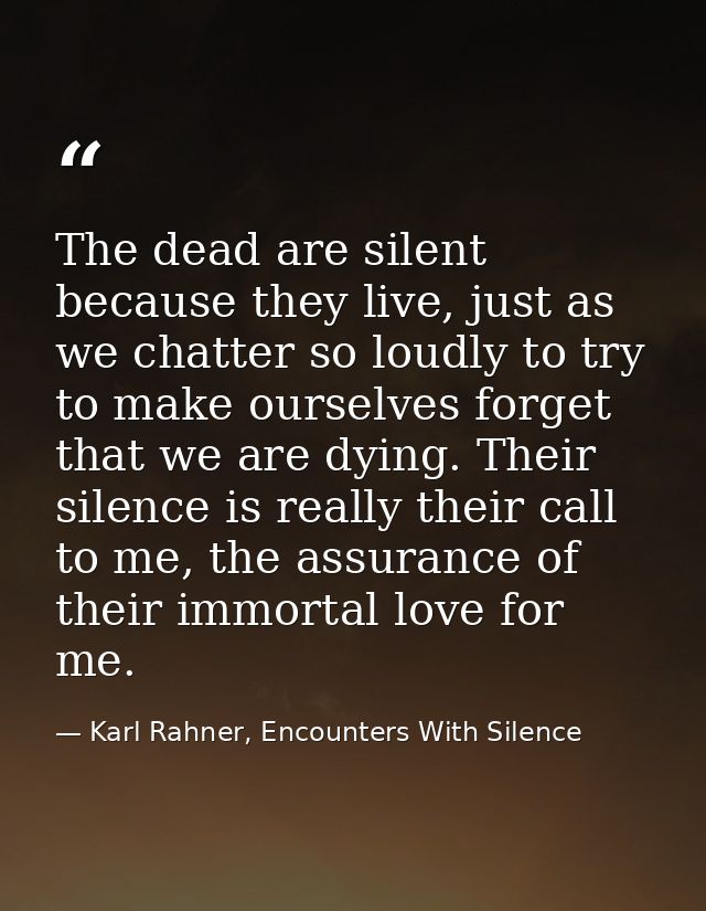 The dead are silent because they live, just as we chatter so loudly to try to make ourselves forget that we are dying. T — Karl Rahner, Encounters With Silence