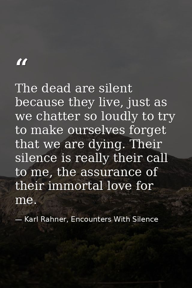 The dead are silent because they live, just as we chatter so loudly to try to make ourselves forget that we are dying. T — Karl Rahner, Encounters With Silence