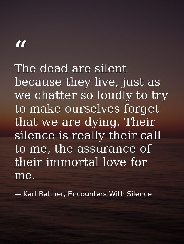 The dead are silent because they live, just as we chatter so loudly to try to make ourselves forget that we are dying. T — Karl Rahner, Encounters With Silence