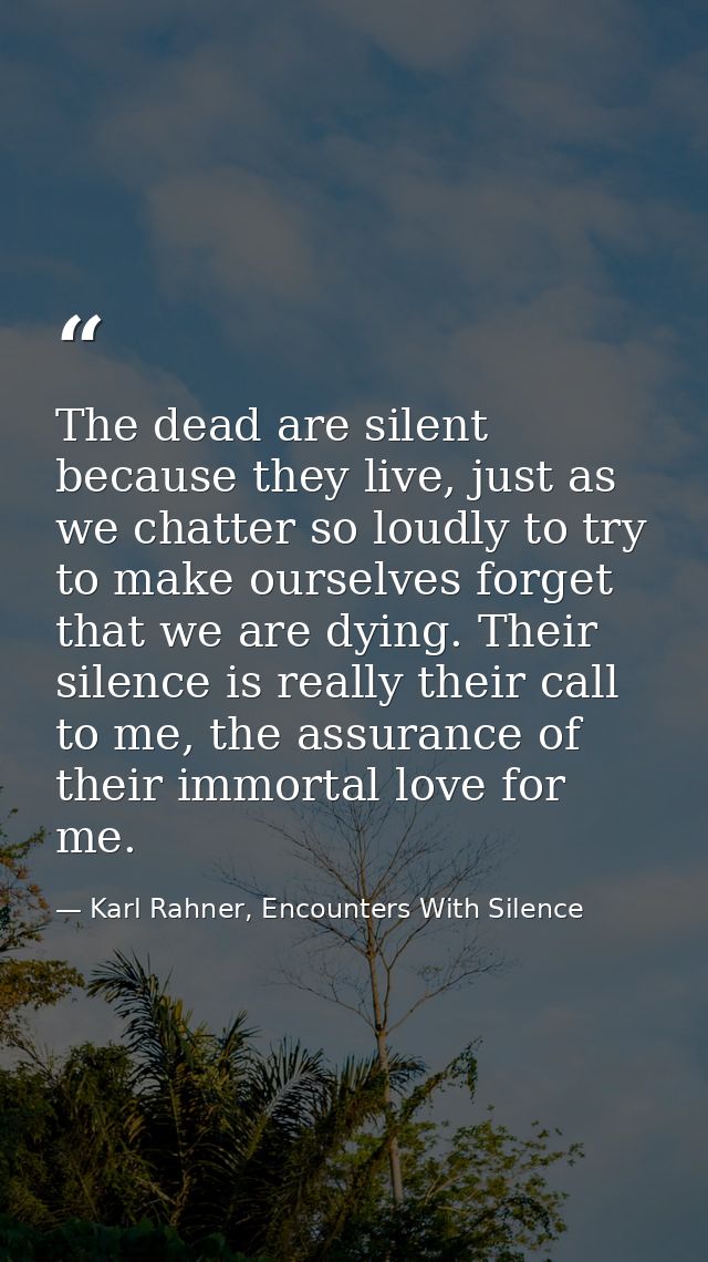 The dead are silent because they live, just as we chatter so loudly to try to make ourselves forget that we are dying. T — Karl Rahner, Encounters With Silence