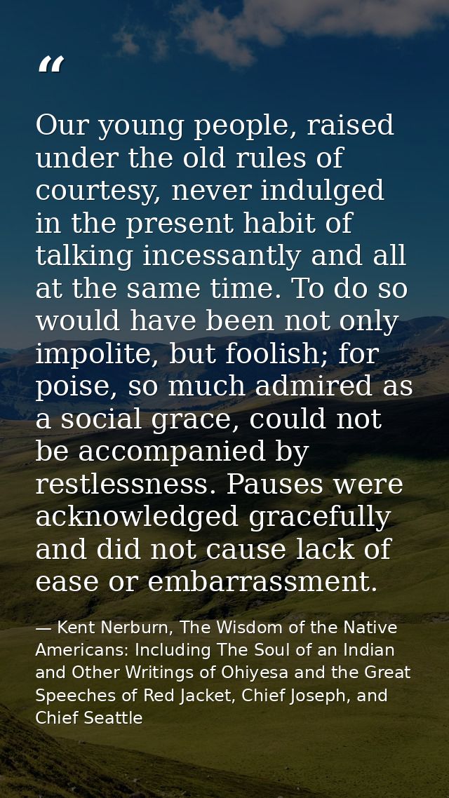 Our young people, raised under the old rules of courtesy, never indulged in the present habit of talking incessantly and — Kent Nerburn, The Wisdom of the Native Americans: Including The Soul of an Indian and Other Writings of Ohiyesa and the Great Speeches of Red Jacket, Chief Joseph, and Chief Seattle