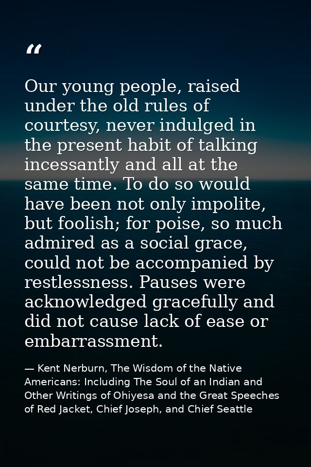 Our young people, raised under the old rules of courtesy, never indulged in the present habit of talking incessantly and — Kent Nerburn, The Wisdom of the Native Americans: Including The Soul of an Indian and Other Writings of Ohiyesa and the Great Speeches of Red Jacket, Chief Joseph, and Chief Seattle
