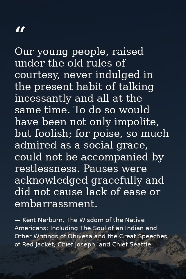 Our young people, raised under the old rules of courtesy, never indulged in the present habit of talking incessantly and — Kent Nerburn, The Wisdom of the Native Americans: Including The Soul of an Indian and Other Writings of Ohiyesa and the Great Speeches of Red Jacket, Chief Joseph, and Chief Seattle