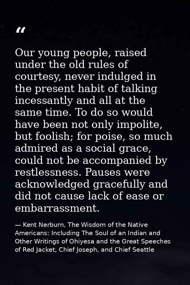 Our young people, raised under the old rules of courtesy, never indulged in the present habit of talking incessantly and — Kent Nerburn, The Wisdom of the Native Americans: Including The Soul of an Indian and Other Writings of Ohiyesa and the Great Speeches of Red Jacket, Chief Joseph, and Chief Seattle
