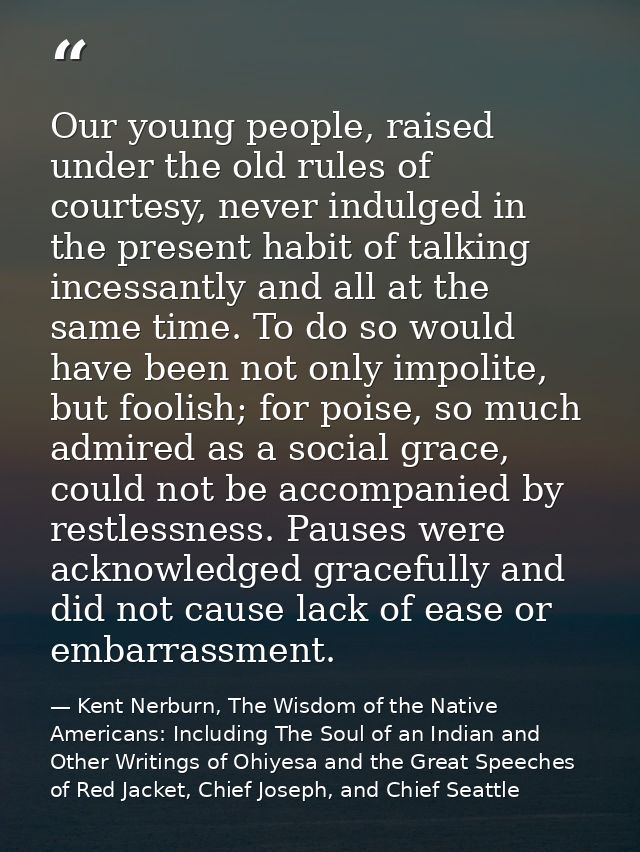 Our young people, raised under the old rules of courtesy, never indulged in the present habit of talking incessantly and — Kent Nerburn, The Wisdom of the Native Americans: Including The Soul of an Indian and Other Writings of Ohiyesa and the Great Speeches of Red Jacket, Chief Joseph, and Chief Seattle