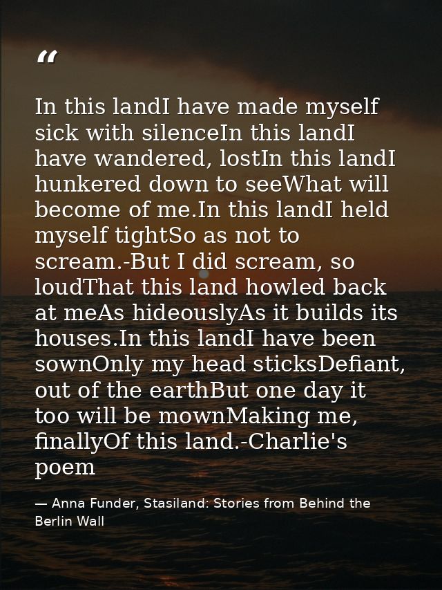 In this landI have made myself sick with silenceIn this landI have wandered, lostIn this landI hunkered down to seeWhat  — Anna Funder, Stasiland: Stories from Behind the Berlin Wall