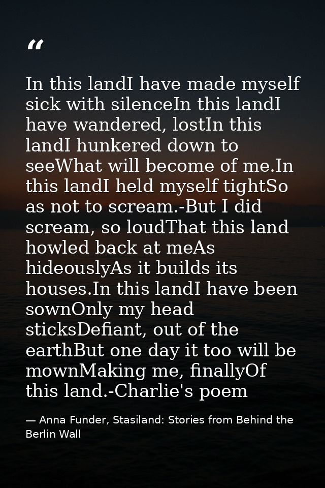 In this landI have made myself sick with silenceIn this landI have wandered, lostIn this landI hunkered down to seeWhat  — Anna Funder, Stasiland: Stories from Behind the Berlin Wall