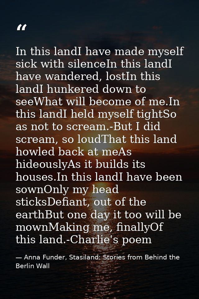 In this landI have made myself sick with silenceIn this landI have wandered, lostIn this landI hunkered down to seeWhat  — Anna Funder, Stasiland: Stories from Behind the Berlin Wall