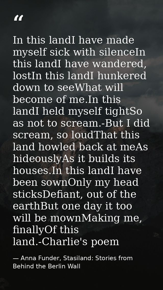 In this landI have made myself sick with silenceIn this landI have wandered, lostIn this landI hunkered down to seeWhat  — Anna Funder, Stasiland: Stories from Behind the Berlin Wall
