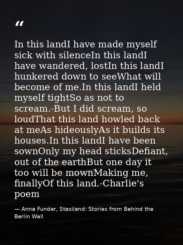 In this landI have made myself sick with silenceIn this landI have wandered, lostIn this landI hunkered down to seeWhat  — Anna Funder, Stasiland: Stories from Behind the Berlin Wall