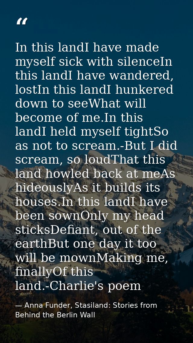 In this landI have made myself sick with silenceIn this landI have wandered, lostIn this landI hunkered down to seeWhat  — Anna Funder, Stasiland: Stories from Behind the Berlin Wall