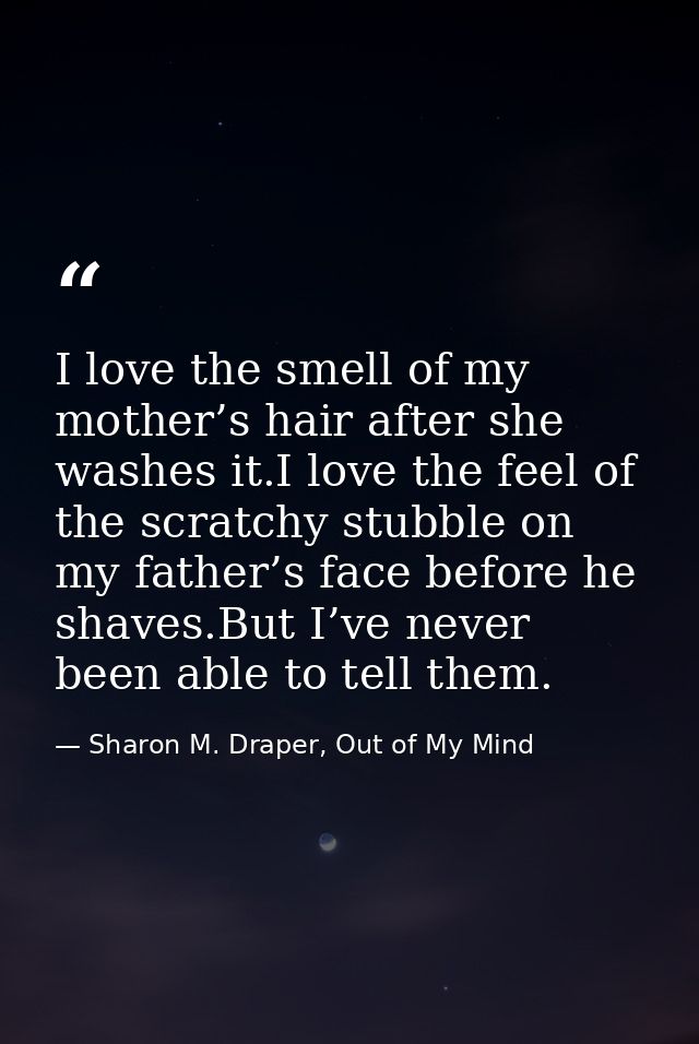 I love the smell of my mother’s hair after she washes it.I love the feel of the scratchy stubble on my father’s face bef — Sharon M. Draper, Out of My Mind