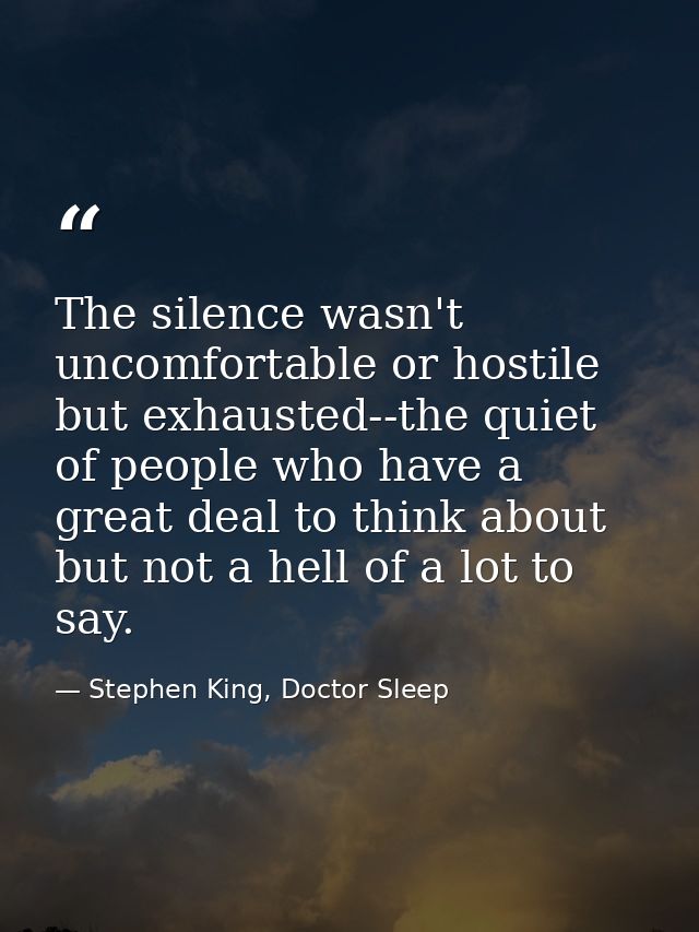 The silence wasn't uncomfortable or hostile but exhausted--the quiet of people who have a great deal to think about but  — Stephen King, Doctor Sleep