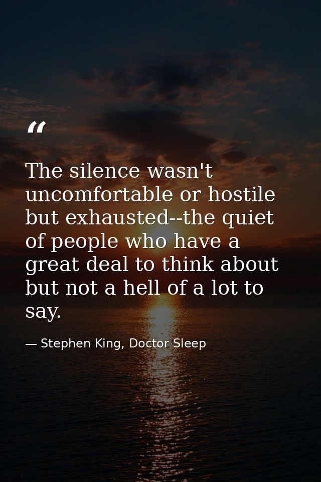 The silence wasn't uncomfortable or hostile but exhausted--the quiet of people who have a great deal to think about but  — Stephen King, Doctor Sleep