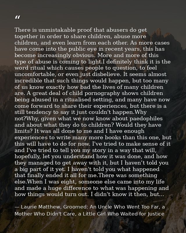 There is unmistakable proof that abusers do get together in order to share children, abuse more children, and even learn — Laurie Matthew, Groomed: An Uncle Who Went Too Far, a Mother Who Didn't Care, a Little Girl Who Waited for Justice