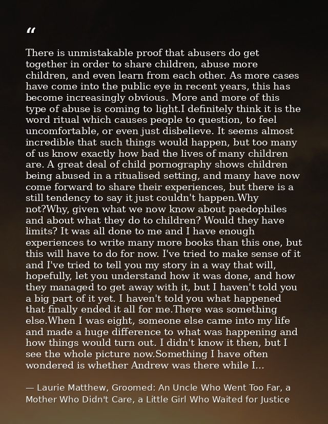 There is unmistakable proof that abusers do get together in order to share children, abuse more children, and even learn — Laurie Matthew, Groomed: An Uncle Who Went Too Far, a Mother Who Didn't Care, a Little Girl Who Waited for Justice
