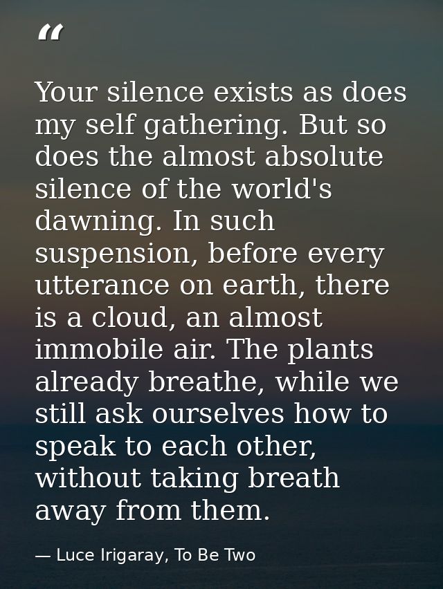 Your silence exists as does my self gathering. But so does the almost absolute silence of the world's dawning. In such s — Luce Irigaray, To Be Two
