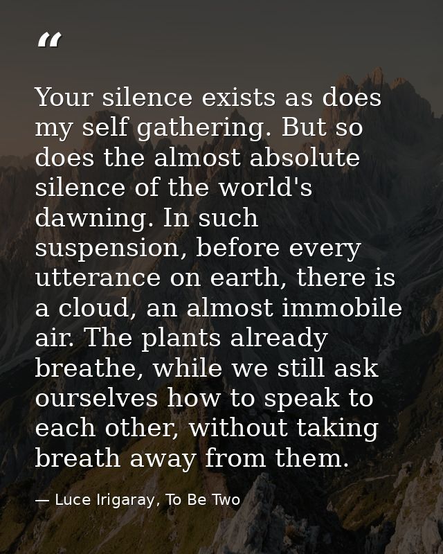 Your silence exists as does my self gathering. But so does the almost absolute silence of the world's dawning. In such s — Luce Irigaray, To Be Two