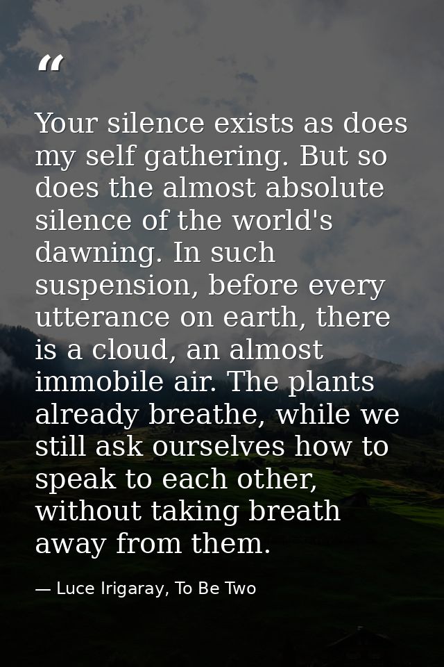Your silence exists as does my self gathering. But so does the almost absolute silence of the world's dawning. In such s — Luce Irigaray, To Be Two