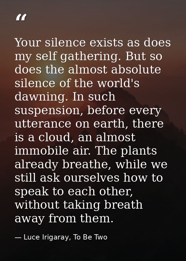 Your silence exists as does my self gathering. But so does the almost absolute silence of the world's dawning. In such s — Luce Irigaray, To Be Two