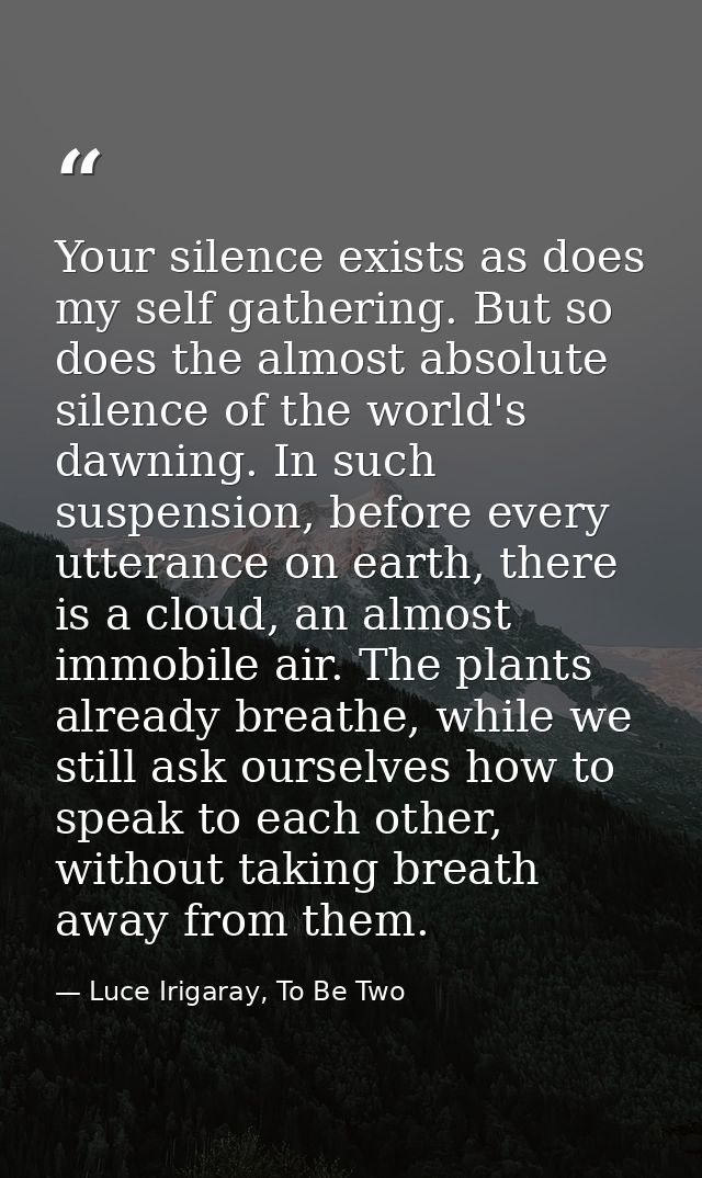 Your silence exists as does my self gathering. But so does the almost absolute silence of the world's dawning. In such s — Luce Irigaray, To Be Two