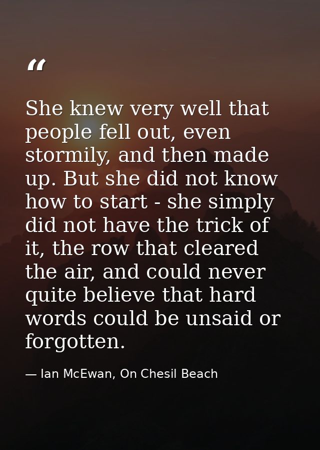 She knew very well that people fell out, even stormily, and then made up. But she did not know how to start - she simply — Ian McEwan, On Chesil Beach