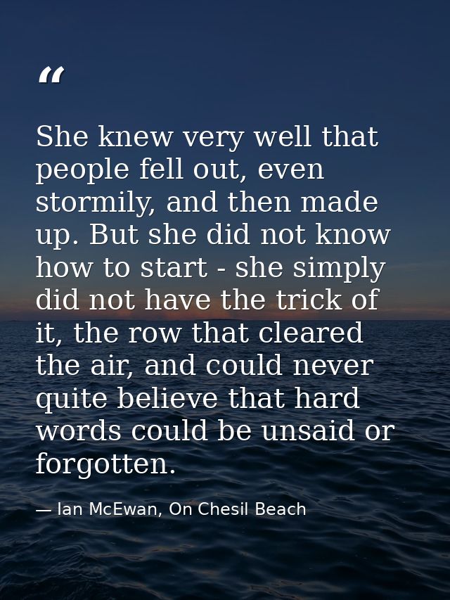 She knew very well that people fell out, even stormily, and then made up. But she did not know how to start - she simply — Ian McEwan, On Chesil Beach