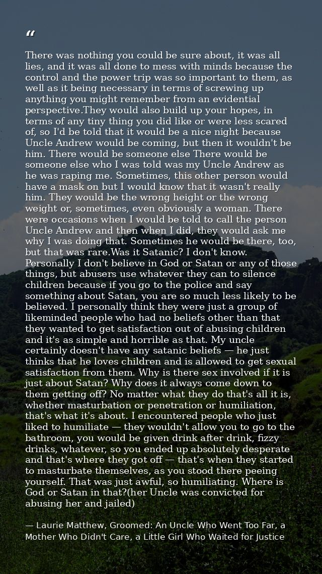 There was nothing you could be sure about, it was all lies, and it was all done to mess with minds because the control a — Laurie Matthew, Groomed: An Uncle Who Went Too Far, a Mother Who Didn't Care, a Little Girl Who Waited for Justice