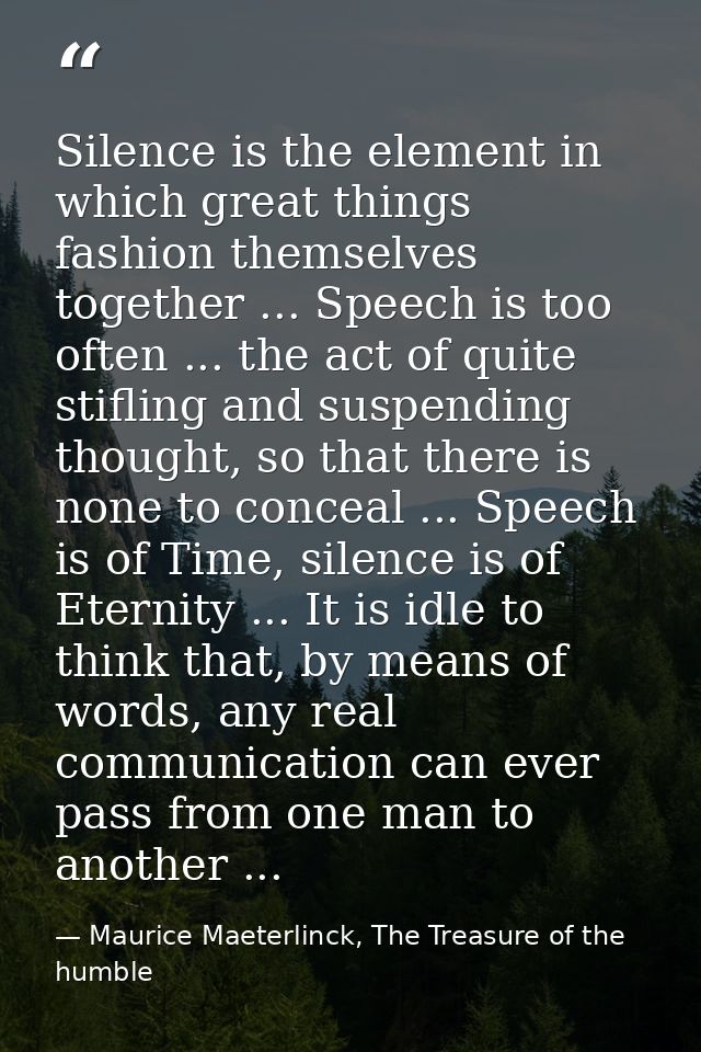Silence is the element in which great things fashion themselves together ... Speech is too often ... the act of quite st — Maurice Maeterlinck, The Treasure of the humble