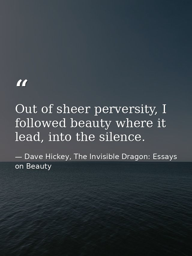 Out of sheer perversity, I followed beauty where it lead, into the silence. — Dave Hickey, The Invisible Dragon: Essays on Beauty