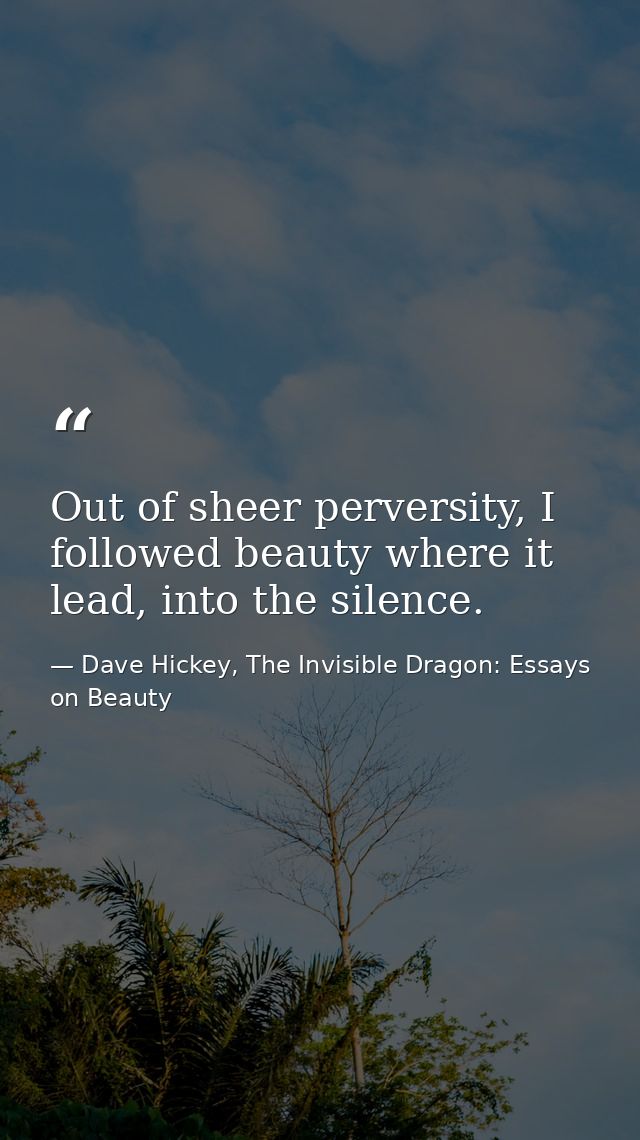Out of sheer perversity, I followed beauty where it lead, into the silence. — Dave Hickey, The Invisible Dragon: Essays on Beauty