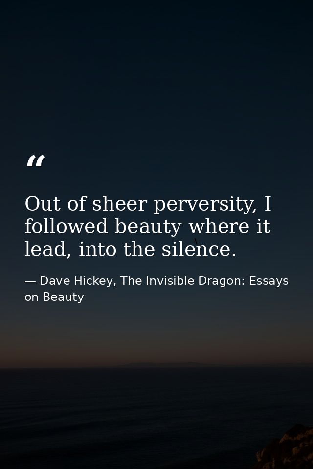 Out of sheer perversity, I followed beauty where it lead, into the silence. — Dave Hickey, The Invisible Dragon: Essays on Beauty