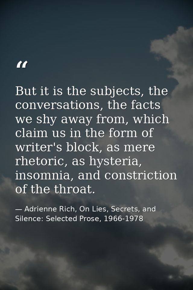 But it is the subjects, the conversations, the facts we shy away from, which claim us in the form of writer's block, as  — Adrienne Rich, On Lies, Secrets, and Silence: Selected Prose, 1966-1978