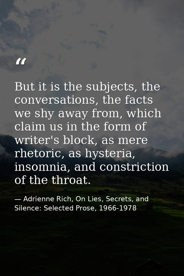 But it is the subjects, the conversations, the facts we shy away from, which claim us in the form of writer's block, as  — Adrienne Rich, On Lies, Secrets, and Silence: Selected Prose, 1966-1978
