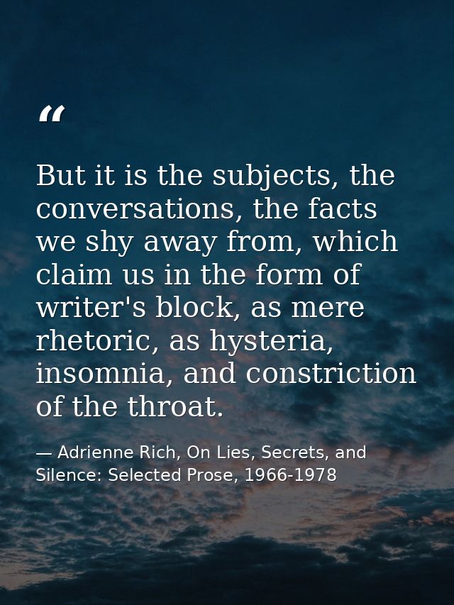 But it is the subjects, the conversations, the facts we shy away from, which claim us in the form of writer's block, as  — Adrienne Rich, On Lies, Secrets, and Silence: Selected Prose, 1966-1978
