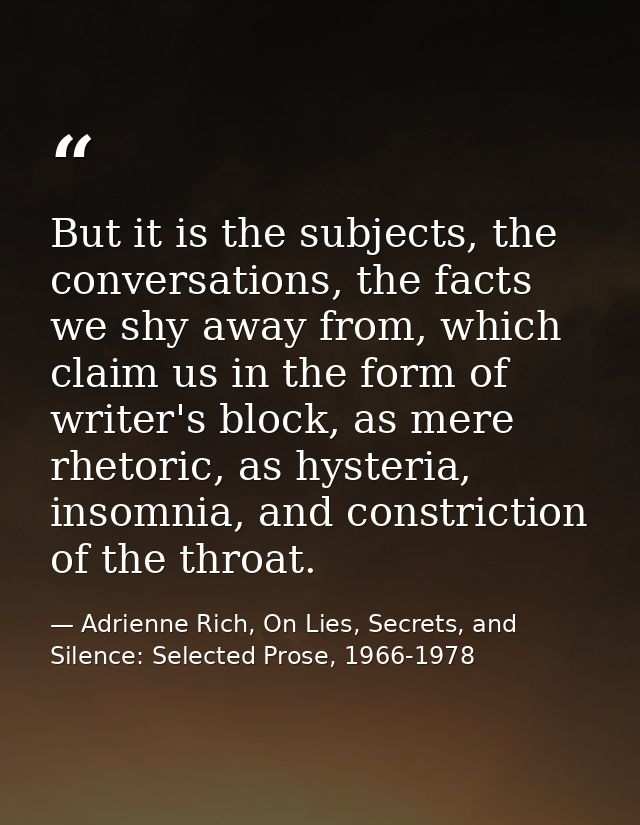 But it is the subjects, the conversations, the facts we shy away from, which claim us in the form of writer's block, as  — Adrienne Rich, On Lies, Secrets, and Silence: Selected Prose, 1966-1978